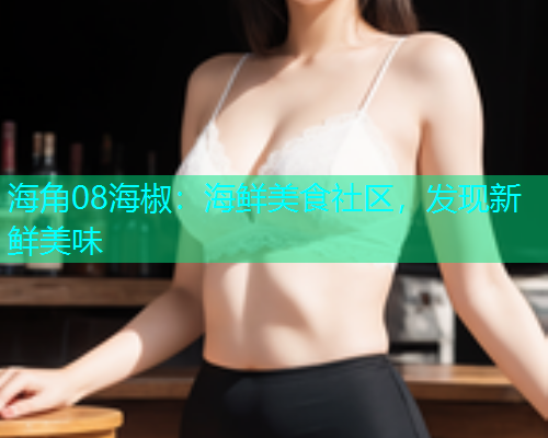 海角08海椒：海鲜美食社区，发现新鲜美味