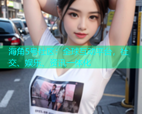 海角5号社区：全球互动平台，社交、娱乐、资讯一体化