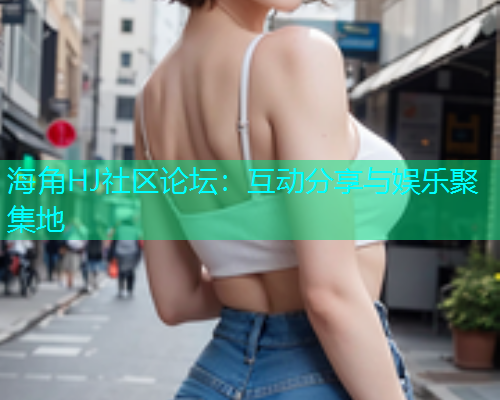 海角HJ社区论坛：互动分享与娱乐聚集地