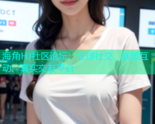 海角HJ社区论坛：全球社交、视频互动、真实交友平台