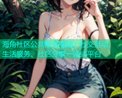 海角社区公共账号登陆：社交互动、生活服务、社区分享一站式平台