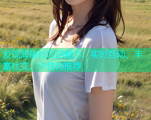 发现海角社区的魅力：实时互动、丰富社交、个性化推荐