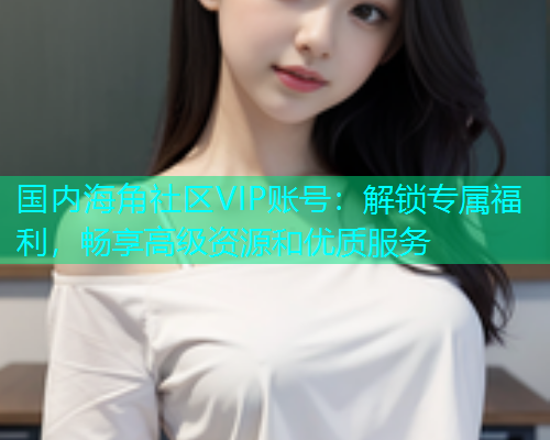 国内海角社区VIP账号：解锁专属福利，畅享高级资源和优质服务