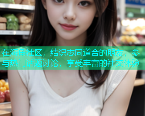 在海角社区，结识志同道合的朋友，参与热门话题讨论，享受丰富的社交体验