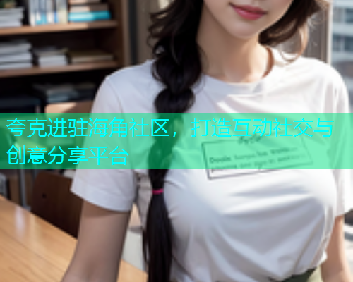 夸克进驻海角社区，打造互动社交与创意分享平台