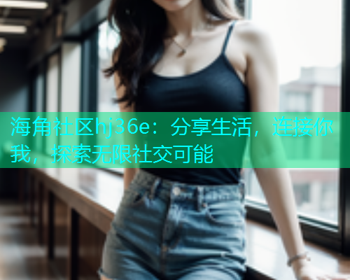 海角社区hj36e：分享生活，连接你我，探索无限社交可能