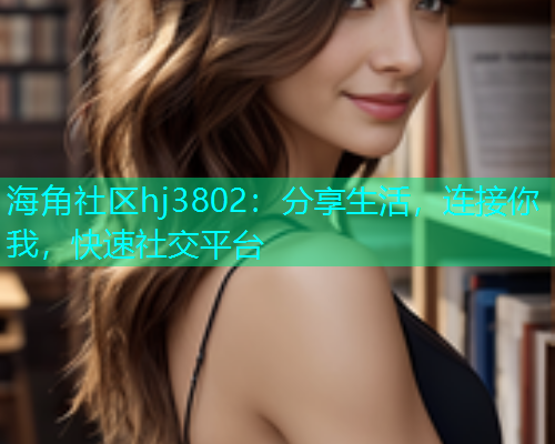 海角社区hj3802：分享生活，连接你我，快速社交平台