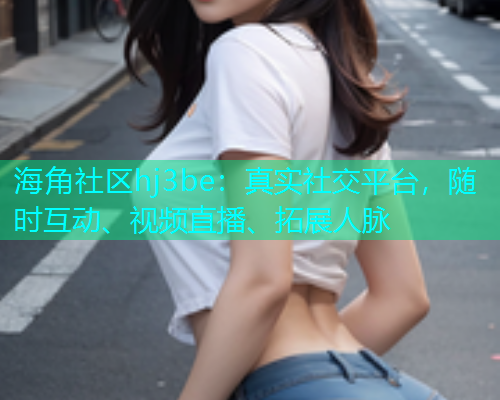 海角社区hj3be：真实社交平台，随时互动、视频直播、拓展人脉