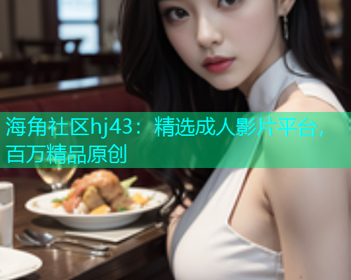 海角社区hj43：精选成人影片平台，百万精品原创