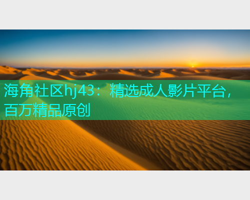 海角社区hj43：精选成人影片平台，百万精品原创