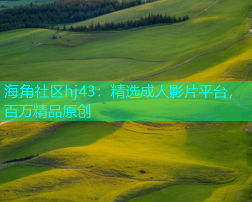海角社区hj43：精选成人影片平台，百万精品原创