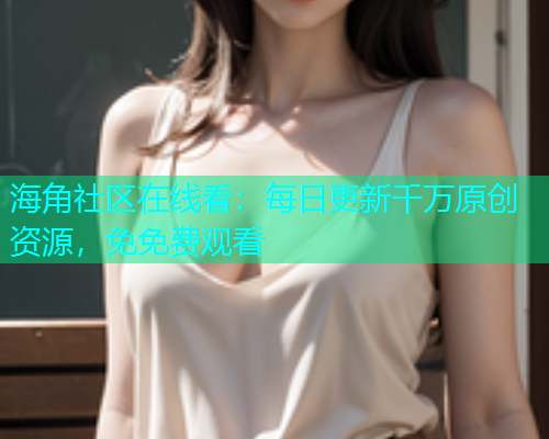 海角社区在线看：每日更新千万原创资源，免免费观看