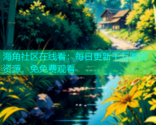 海角社区在线看：每日更新千万原创资源，免免费观看
