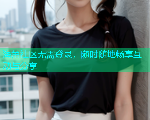 海角社区无需登录，随时随地畅享互动与分享
