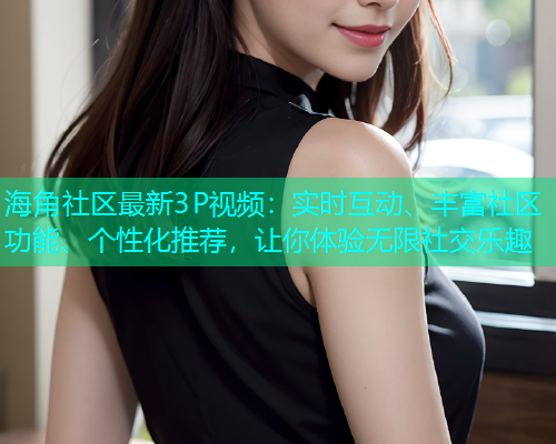海角社区最新3P视频：实时互动、丰富社区功能、个性化推荐，让你体验无限社交乐趣