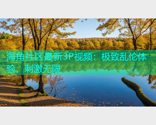 海角社区最新3P视频：极致乱伦体验，刺激无限