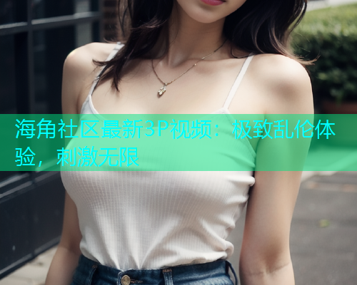 海角社区最新3P视频：极致乱伦体验，刺激无限
