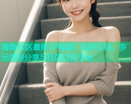 海角社区最新3P视频：实时互动、多元内容分享与社区讨论平台