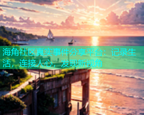海角社区真实事件分享平台：记录生活，连接人心，发现新视角