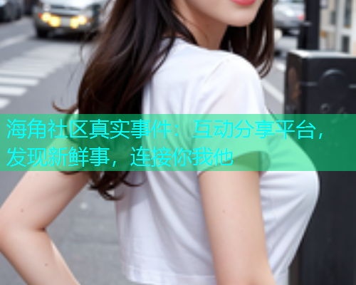 海角社区真实事件：互动分享平台，发现新鲜事，连接你我他