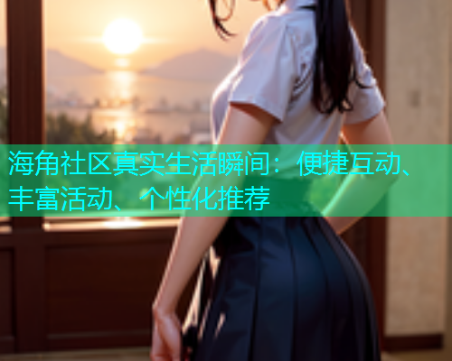 海角社区真实生活瞬间：便捷互动、丰富活动、个性化推荐