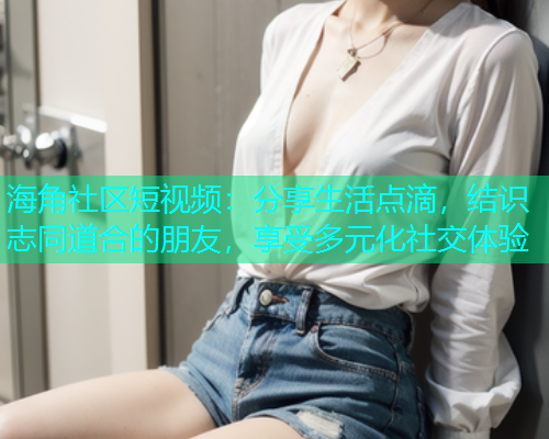 海角社区短视频：分享生活点滴，结识志同道合的朋友，享受多元化社交体验