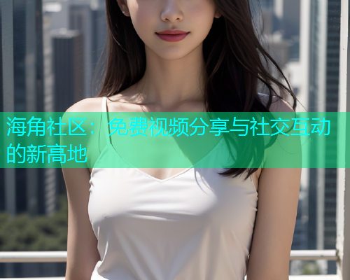 海角社区：免费视频分享与社交互动的新高地