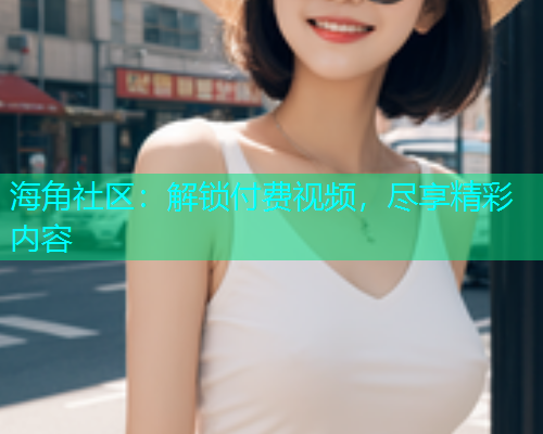 海角社区：解锁付费视频，尽享精彩内容