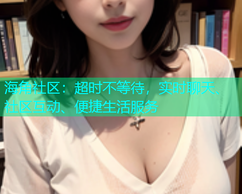 海角社区：超时不等待，实时聊天、社区互动、便捷生活服务