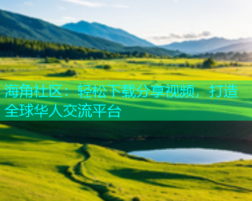 海角社区：轻松下载分享视频，打造全球华人交流平台