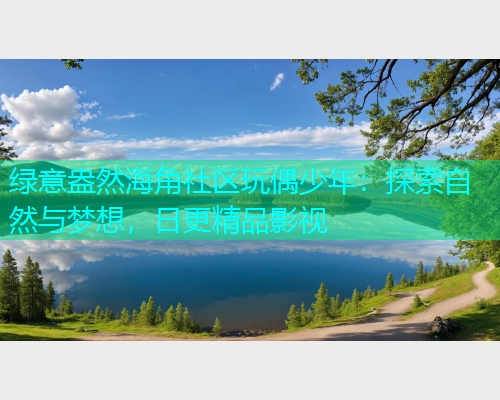 绿意盎然海角社区玩偶少年：探索自然与梦想，日更精品影视