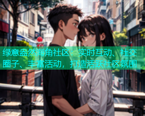 绿意盎然海角社区：实时互动、社交圈子、丰富活动，打造活跃社区氛围