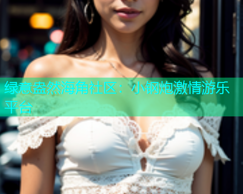 绿意盎然海角社区：小钢炮激情游乐平台