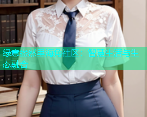 绿意盎然里海角社区：智慧生活与生态融合