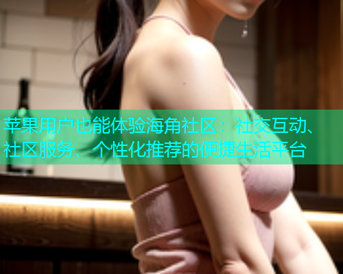 苹果用户也能体验海角社区：社交互动、社区服务、个性化推荐的便捷生活平台