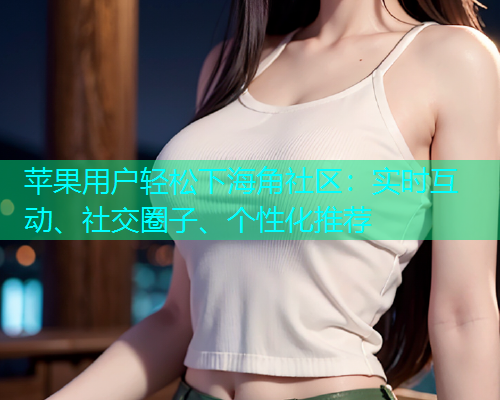 苹果用户轻松下海角社区：实时互动、社交圈子、个性化推荐