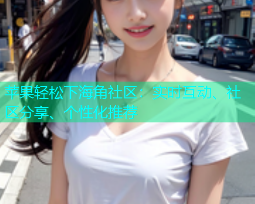 苹果轻松下海角社区：实时互动、社区分享、个性化推荐