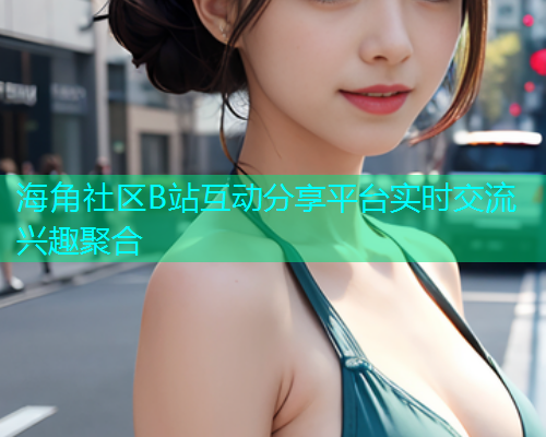 海角社区B站互动分享平台实时交流兴趣聚合