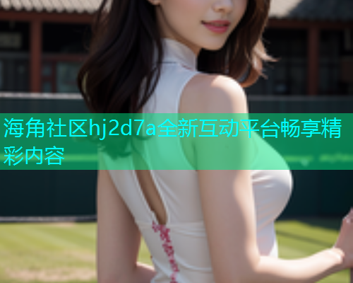 海角社区hj2d7a全新互动平台畅享精彩内容