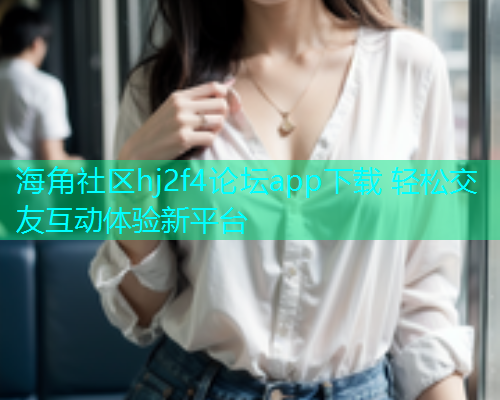 海角社区hj2f4论坛app下载 轻松交友互动体验新平台