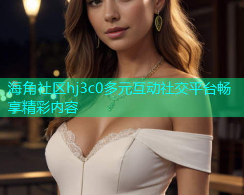 海角社区hj3c0多元互动社交平台畅享精彩内容