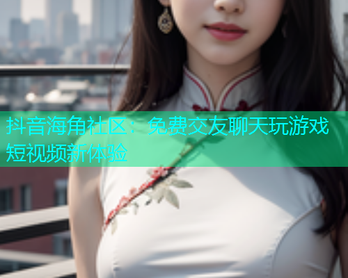 抖音海角社区：免费交友聊天玩游戏短视频新体验