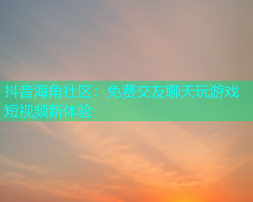 抖音海角社区：免费交友聊天玩游戏短视频新体验