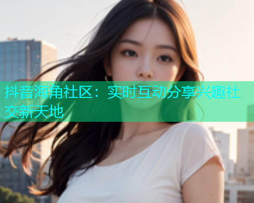 抖音海角社区：实时互动分享兴趣社交新天地