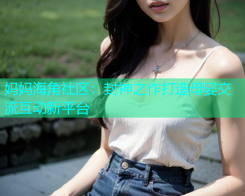 妈妈海角社区：封神之作打造母婴交流互动新平台