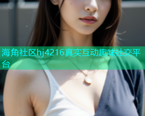 海角社区hj4216真实互动趣味社交平台