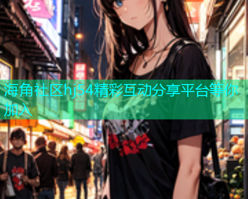 海角社区hj54精彩互动分享平台等你加入