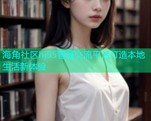 海角社区hj55智慧交流平台打造本地生活新体验