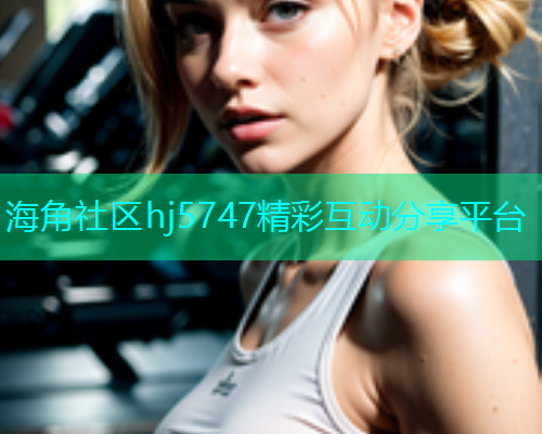 海角社区hj5747精彩互动分享平台