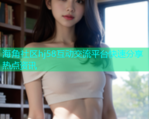 海角社区hj58互动交流平台快速分享热点资讯